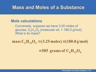 Presentation of Lecture Outlines, 3–10
Mass and Moles of a Substance
• Mole calculations
– Conversely, suppose we have 3.25 moles of
glucose, C6H12O6 (molecular wt. = 180.0 g/mol).
What is its mass?
g/mol)
(180.0
moles)
25
.
3
(
O
H
C
mass 6
12
6 

6
12
6 O
H
C
of
grams
585

 