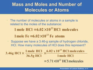 Presentation of Lecture Outlines, 3–11
Mass and Moles and Number of
Molecules or Atoms
• The number of molecules or atoms in a sample is
related to the moles of the substance:
atoms
Fe
10
02
.
6
Fe
mole
1
molecules
HCl
10
6.02
HCl
mole
1
23
23




• Suppose we have a 3.46-g sample of hydrogen chloride,
HCl. How many molecules of HCl does this represent?
HCl
mole
1
molecules
HCl
10
x
6.02
HCl
36.5g
HCl
mole
1
HCl
3.46g
23


molecules
HCl
10
71
.
5 22


 