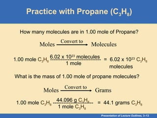 Presentation of Lecture Outlines, 3–13
Practice with Propane (C3H8)
How many molecules are in 1.00 mole of Propane?
Moles Molecules
Convert to
1.00 mole C3H8 ----------------------------- = 6.02 x 1023
C3H8
molecules
1 mole
6.02 x 1023
molecules
What is the mass of 1.00 mole of propane molecules?
Moles Grams
Convert to
1.00 mole C3H8 ----------------------- = 44.1 grams C3H8
1 mole C3H8
44.096 g C3H8
 