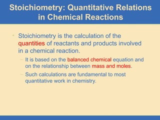 Stoichiometry: Quantitative Relations
in Chemical Reactions
• Stoichiometry is the calculation of the
quantities of reactants and products involved
in a chemical reaction.
– It is based on the balanced chemical equation and
on the relationship between mass and moles.
– Such calculations are fundamental to most
quantitative work in chemistry.
 