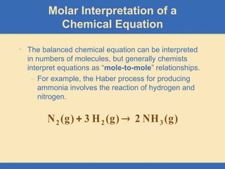 Molar Interpretation of a
Chemical Equation
• The balanced chemical equation can be interpreted
in numbers of molecules, but generally chemists
interpret equations as “mole-to-mole” relationships.
– For example, the Haber process for producing
ammonia involves the reaction of hydrogen and
nitrogen.
)
g
(
NH
2
)
g
(
H
3
)
g
(
N 3
2
2 

 