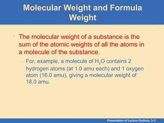 Presentation of Lecture Outlines, 3–3
Molecular Weight and Formula
Weight
• The molecular weight of a substance is the
sum of the atomic weights of all the atoms in
a molecule of the substance.
– For, example, a molecule of H2O contains 2
hydrogen atoms (at 1.0 amu each) and 1 oxygen
atom (16.0 amu), giving a molecular weight of
18.0 amu.
 