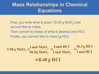 • First, you write what is given (5.00 g MnO2) and
convert this to moles.
• Then convert to moles of what is desired.(mol HCl)
• Finally, you convert this to mass (g HCl)
Mass Relationships in Chemical
Equations
2
2
2
MnO
g
9
.
86
MnO
mol
1
MnO
g
5.00 
2
MnO
mol
1
HCl
mol
4

HCl
mol
1
HCl
g
36.5

HCl
g
40
.
8

 