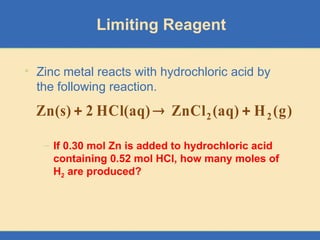 Limiting Reagent
• Zinc metal reacts with hydrochloric acid by
the following reaction.
– If 0.30 mol Zn is added to hydrochloric acid
containing 0.52 mol HCl, how many moles of
H2 are produced?
)
g
(
H
(aq)
ZnCl
HCl(aq)
2
Zn(s) 2
2 


 