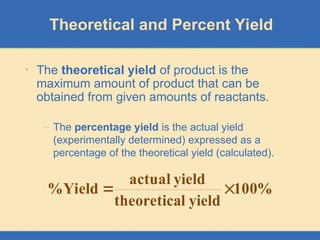 Theoretical and Percent Yield
• The theoretical yield of product is the
maximum amount of product that can be
obtained from given amounts of reactants.
– The percentage yield is the actual yield
(experimentally determined) expressed as a
percentage of the theoretical yield (calculated).
%
100
yield
l
theoretica
yield
actual
Yield
% 

 