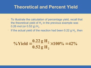 Theoretical and Percent Yield
• To illustrate the calculation of percentage yield, recall that
the theoretical yield of H2 in the previous example was
0.26 mol (or 0.52 g) H2.
• If the actual yield of the reaction had been 0.22 g H2, then
%
42
%
100
H
g
0.52
H
g
0.22
Yield
%
2
2



 
