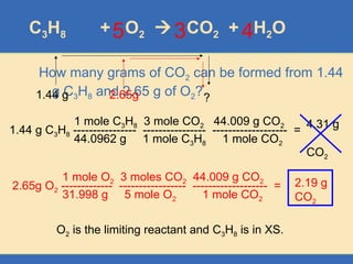 C3H8 + O2  CO2 + H2O
How many grams of CO2 can be formed from 1.44
g C3H8 and 2.65 g of O2?
3
2.65g
1.44 g ?
1.44 g C3H8 ---------------- ---------------- ------------------- =
1 mole C3H8 3 mole CO2 44.009 g CO2
44.0962 g 1 mole C3H8 1 mole CO2
4.31 g
CO2
2.65g O2 ------------- ----------------- ------------------- =
1 mole O2 3 moles CO2 44.009 g CO2
31.998 g 5 mole O2 1 mole CO2
2.19 g
CO2
4
5
O2 is the limiting reactant and C3H8 is in XS.
 