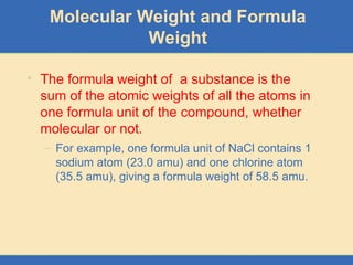 Molecular Weight and Formula
Weight
• The formula weight of a substance is the
sum of the atomic weights of all the atoms in
one formula unit of the compound, whether
molecular or not.
– For example, one formula unit of NaCl contains 1
sodium atom (23.0 amu) and one chlorine atom
(35.5 amu), giving a formula weight of 58.5 amu.
 