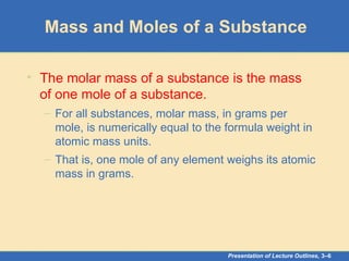 Presentation of Lecture Outlines, 3–6
Mass and Moles of a Substance
• The molar mass of a substance is the mass
of one mole of a substance.
– For all substances, molar mass, in grams per
mole, is numerically equal to the formula weight in
atomic mass units.
– That is, one mole of any element weighs its atomic
mass in grams.
 