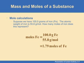 Presentation of Lecture Outlines, 3–7
Mass and Moles of a Substance
• Mole calculations
– Suppose we have 100.0 grams of iron (Fe). The atomic
weight of iron is 55.8 g/mol. How many moles of iron does
this represent?
g/mol
55.8
Fe
g
100.0
Fe
moles 
Fe
of
moles
1.79

 