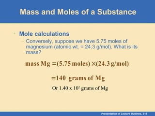 Presentation of Lecture Outlines, 3–8
Mass and Moles of a Substance
• Mole calculations
– Conversely, suppose we have 5.75 moles of
magnesium (atomic wt. = 24.3 g/mol). What is its
mass?
g/mol)
(24.3
moles)
75
.
5
(
Mg
mass 

Mg
of
grams
140

Or 1.40 x 102
grams of Mg
 
