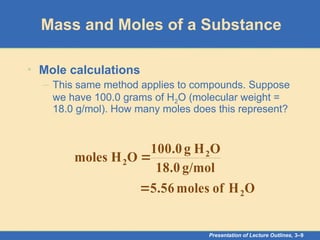 Presentation of Lecture Outlines, 3–9
Mass and Moles of a Substance
• Mole calculations
– This same method applies to compounds. Suppose
we have 100.0 grams of H2O (molecular weight =
18.0 g/mol). How many moles does this represent?
O
H
of
moles
5.56 2

g/mol
18.0
O
H
g
100.0
O
H
moles 2
2 
 