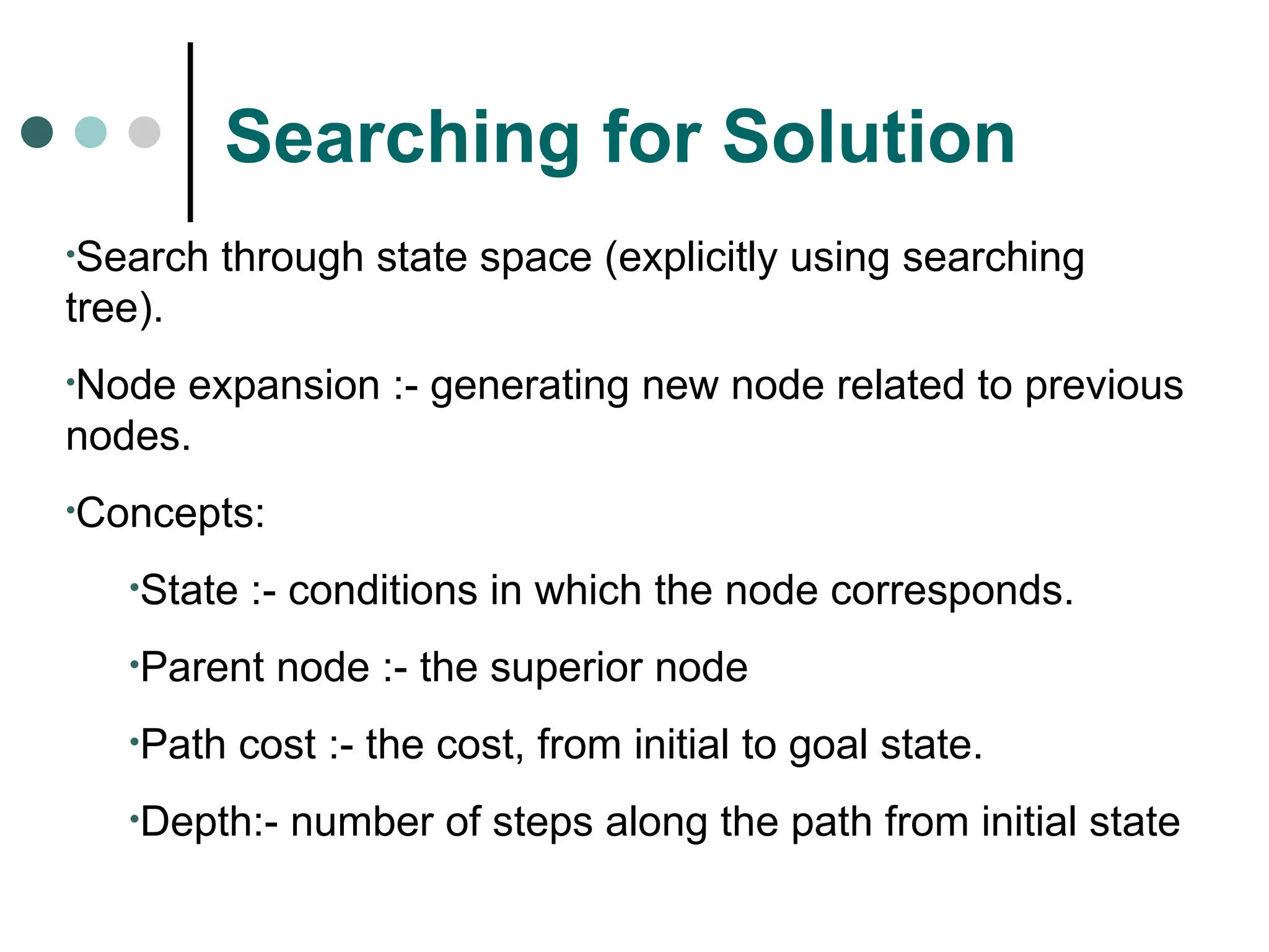 Searching for Solution
•Search through state space (explicitly using searching
tree).
•Node expansion :- generating new node related to previous
nodes.
•Concepts:
•State :- conditions in which the node corresponds.
•Parent node :- the superior node
•Path cost :- the cost, from initial to goal state.
•Depth:- number of steps along the path from initial state
 