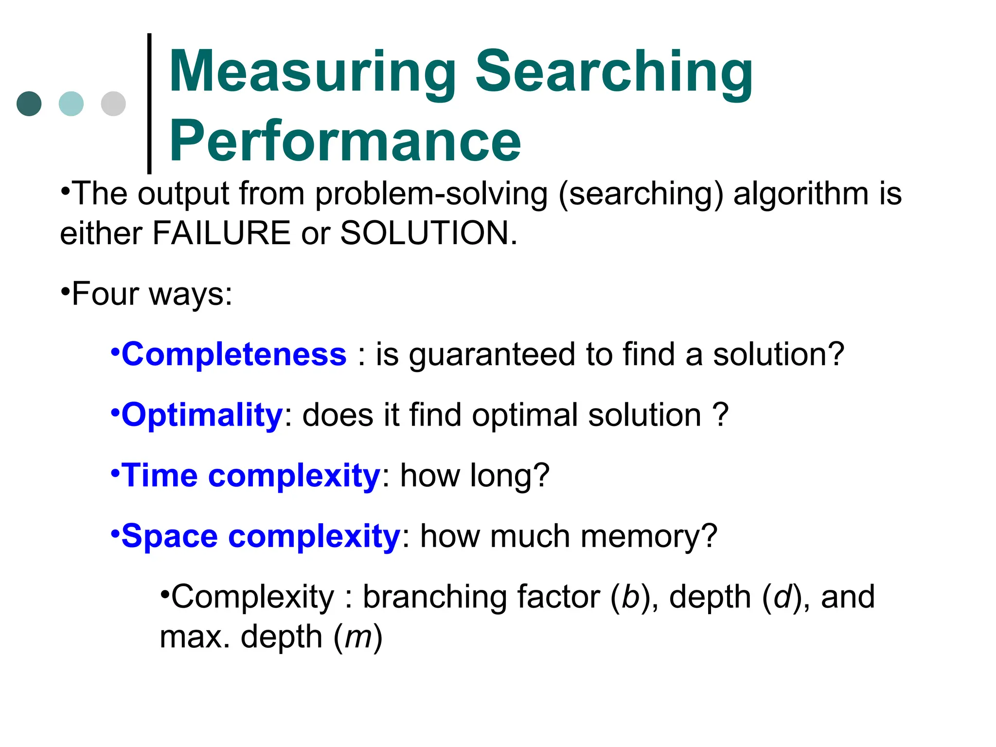 Measuring Searching
Performance
•The output from problem-solving (searching) algorithm is
either FAILURE or SOLUTION.
•Four ways:
•Completeness : is guaranteed to find a solution?
•Optimality: does it find optimal solution ?
•Time complexity: how long?
•Space complexity: how much memory?
•Complexity : branching factor (b), depth (d), and
max. depth (m)
 