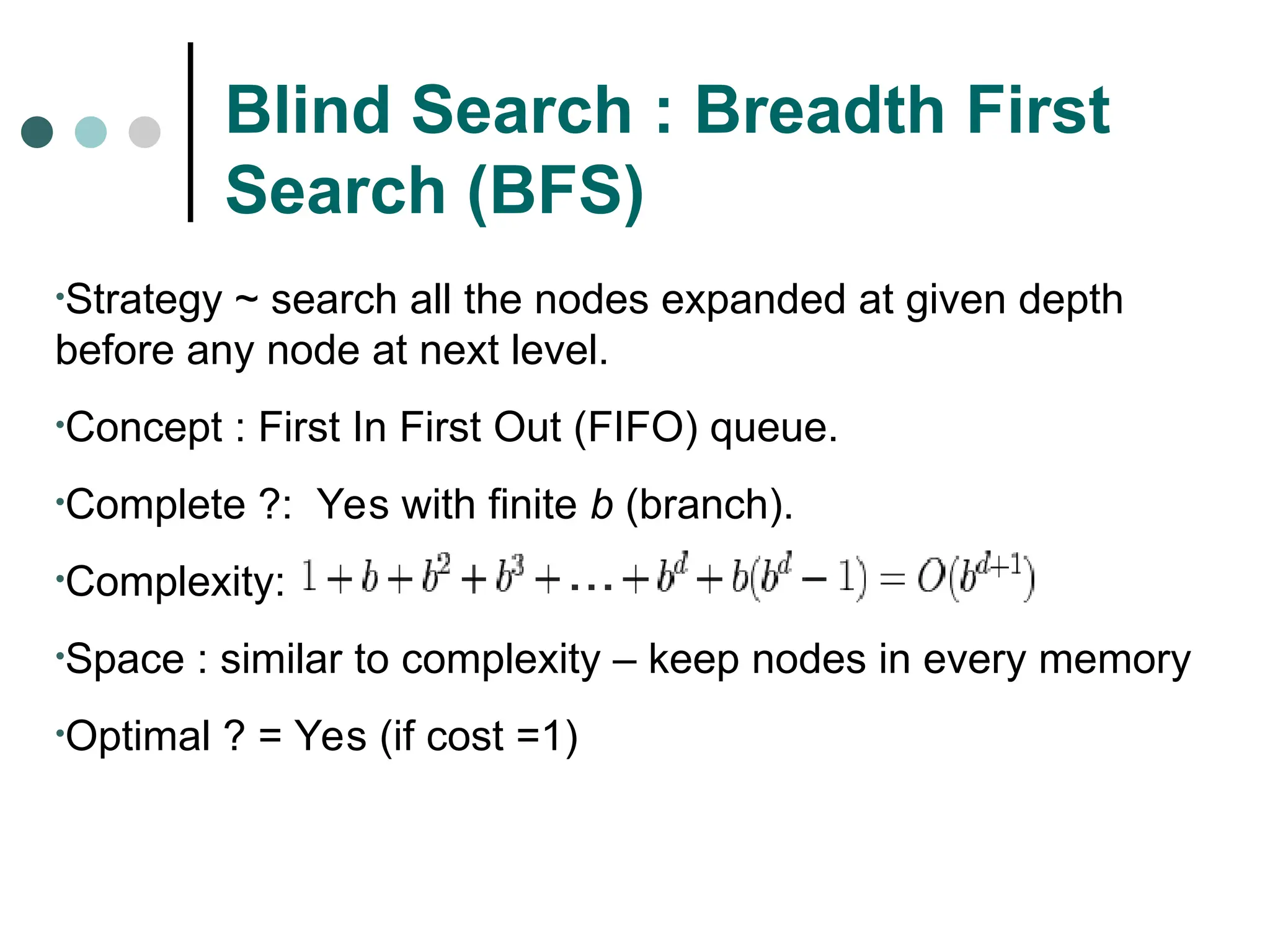 Blind Search : Breadth First
Search (BFS)
•Strategy ~ search all the nodes expanded at given depth
before any node at next level.
•Concept : First In First Out (FIFO) queue.
•Complete ?: Yes with finite b (branch).
•Complexity:
•Space : similar to complexity – keep nodes in every memory
•Optimal ? = Yes (if cost =1)
 