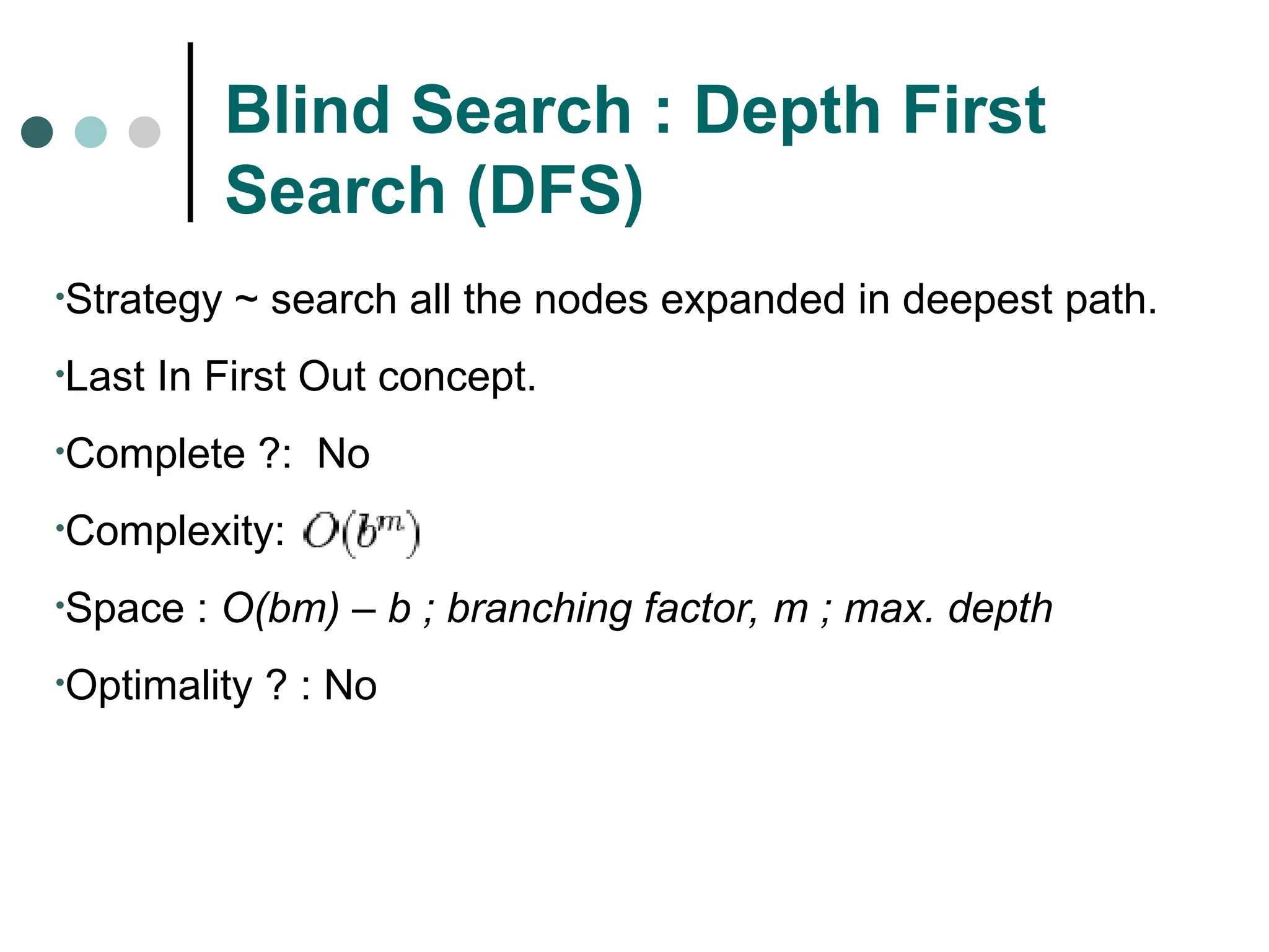 Blind Search : Depth First
Search (DFS)
•Strategy ~ search all the nodes expanded in deepest path.
•Last In First Out concept.
•Complete ?: No
•Complexity:
•Space : O(bm) – b ; branching factor, m ; max. depth
•Optimality ? : No
 