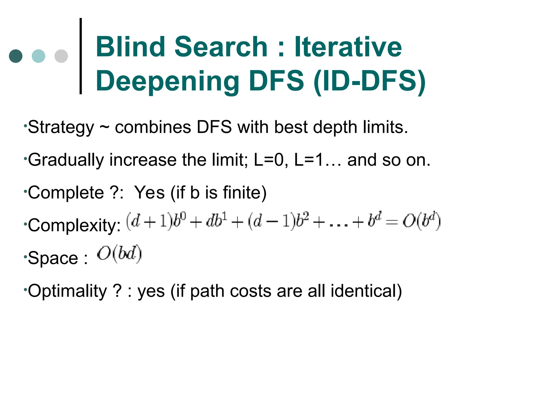 Blind Search : Iterative
Deepening DFS (ID-DFS)
•Strategy ~ combines DFS with best depth limits.
•Gradually increase the limit; L=0, L=1… and so on.
•Complete ?: Yes (if b is finite)
•Complexity:
•Space :
•Optimality ? : yes (if path costs are all identical)
 