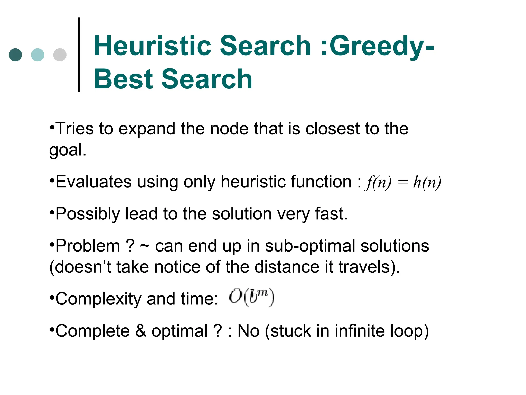 Heuristic Search :Greedy-
Best Search
•Tries to expand the node that is closest to the
goal.
•Evaluates using only heuristic function : f(n) = h(n)
•Possibly lead to the solution very fast.
•Problem ? ~ can end up in sub-optimal solutions
(doesn’t take notice of the distance it travels).
•Complexity and time:
•Complete & optimal ? : No (stuck in infinite loop)
 