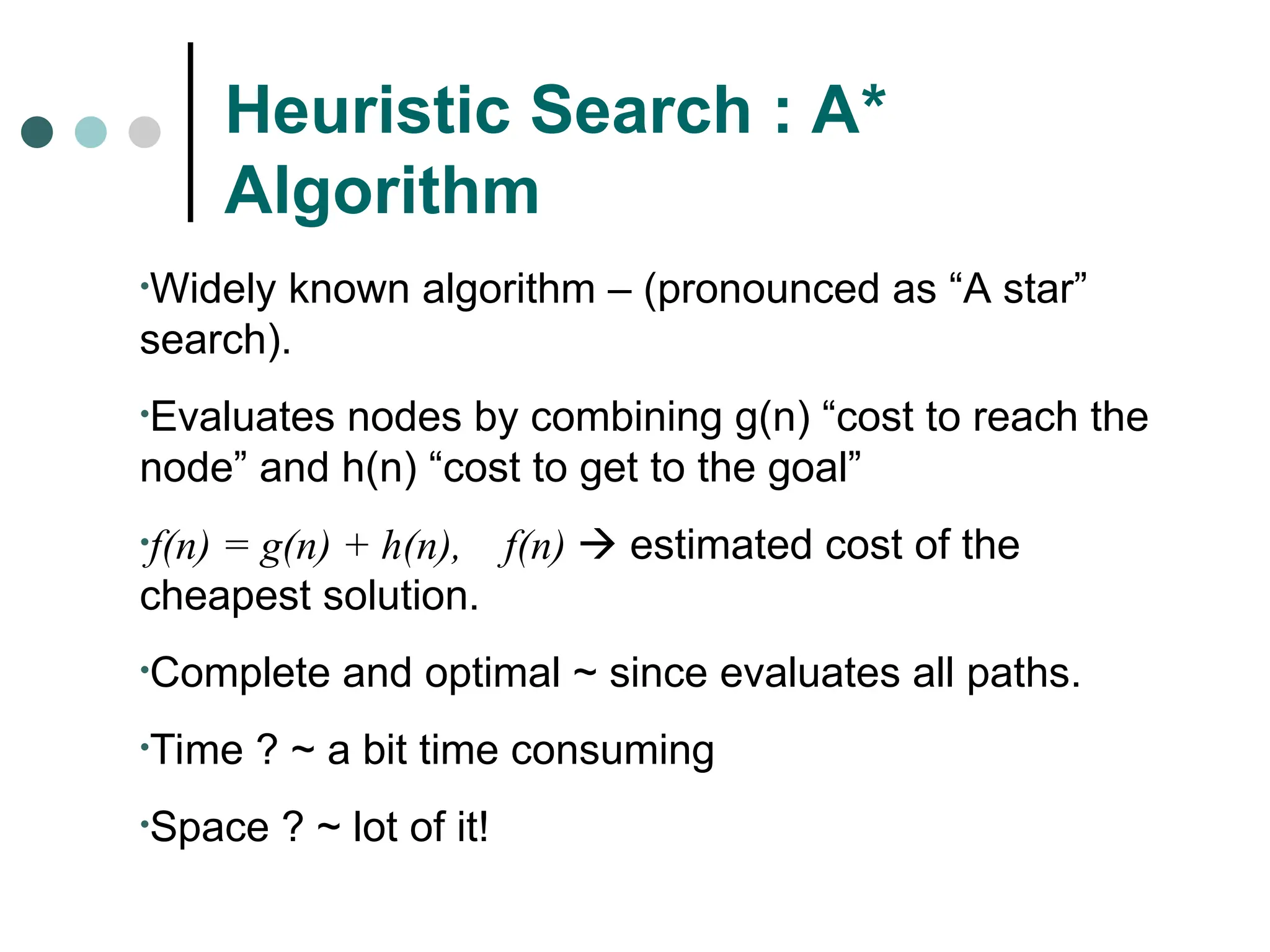 Heuristic Search : A*
Algorithm
•Widely known algorithm – (pronounced as “A star”
search).
•Evaluates nodes by combining g(n) “cost to reach the
node” and h(n) “cost to get to the goal”
•f(n) = g(n) + h(n), f(n)  estimated cost of the
cheapest solution.
•Complete and optimal ~ since evaluates all paths.
•Time ? ~ a bit time consuming
•Space ? ~ lot of it!
 