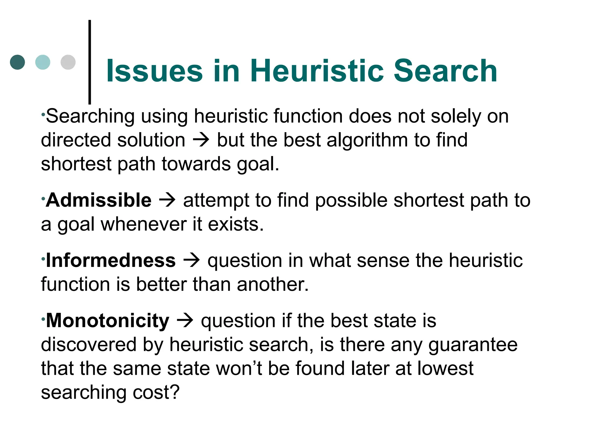 Issues in Heuristic Search
•Searching using heuristic function does not solely on
directed solution  but the best algorithm to find
shortest path towards goal.
•Admissible  attempt to find possible shortest path to
a goal whenever it exists.
•Informedness  question in what sense the heuristic
function is better than another.
•Monotonicity  question if the best state is
discovered by heuristic search, is there any guarantee
that the same state won’t be found later at lowest
searching cost?
 