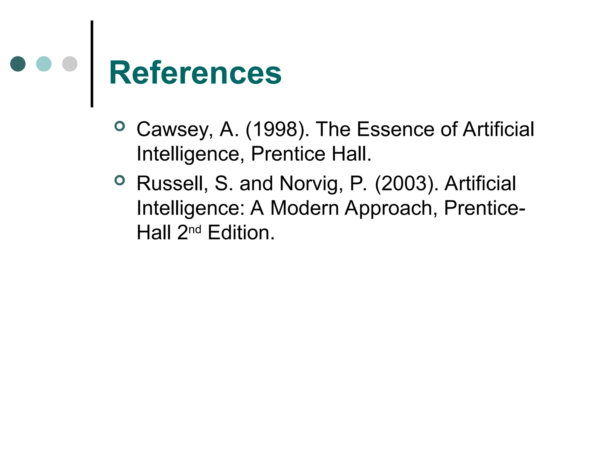 References
 Cawsey, A. (1998). The Essence of Artificial
Intelligence, Prentice Hall.
 Russell, S. and Norvig, P. (2003). Artificial
Intelligence: A Modern Approach, Prentice-
Hall 2nd
Edition.
 