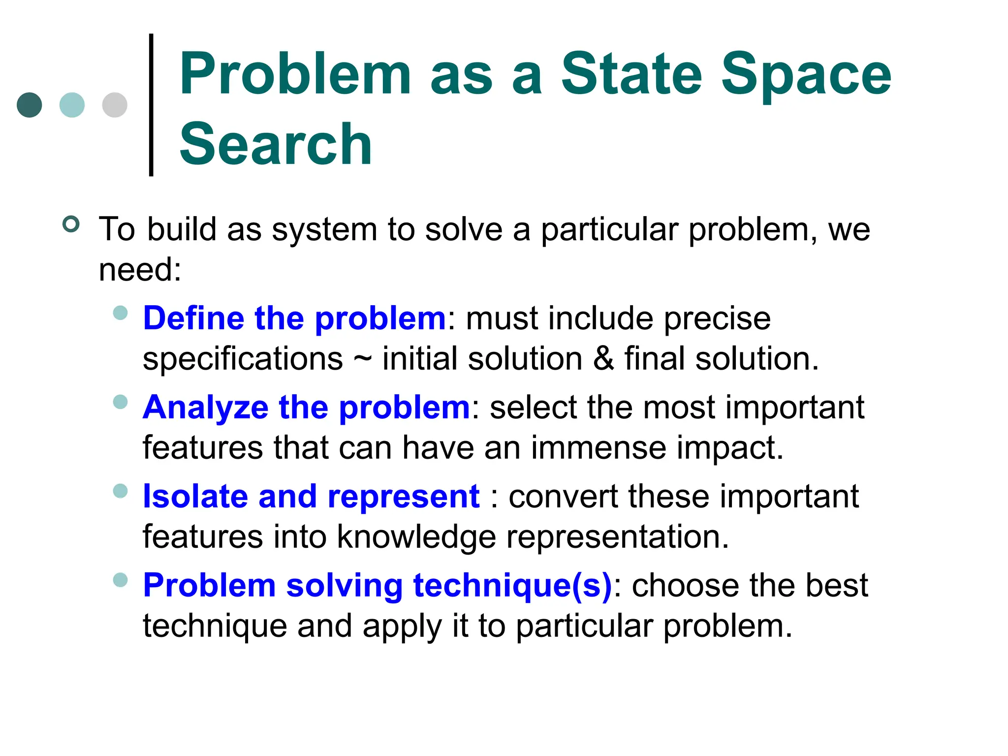 Problem as a State Space
Search
 To build as system to solve a particular problem, we
need:
 Define the problem: must include precise
specifications ~ initial solution & final solution.
 Analyze the problem: select the most important
features that can have an immense impact.
 Isolate and represent : convert these important
features into knowledge representation.
 Problem solving technique(s): choose the best
technique and apply it to particular problem.
 