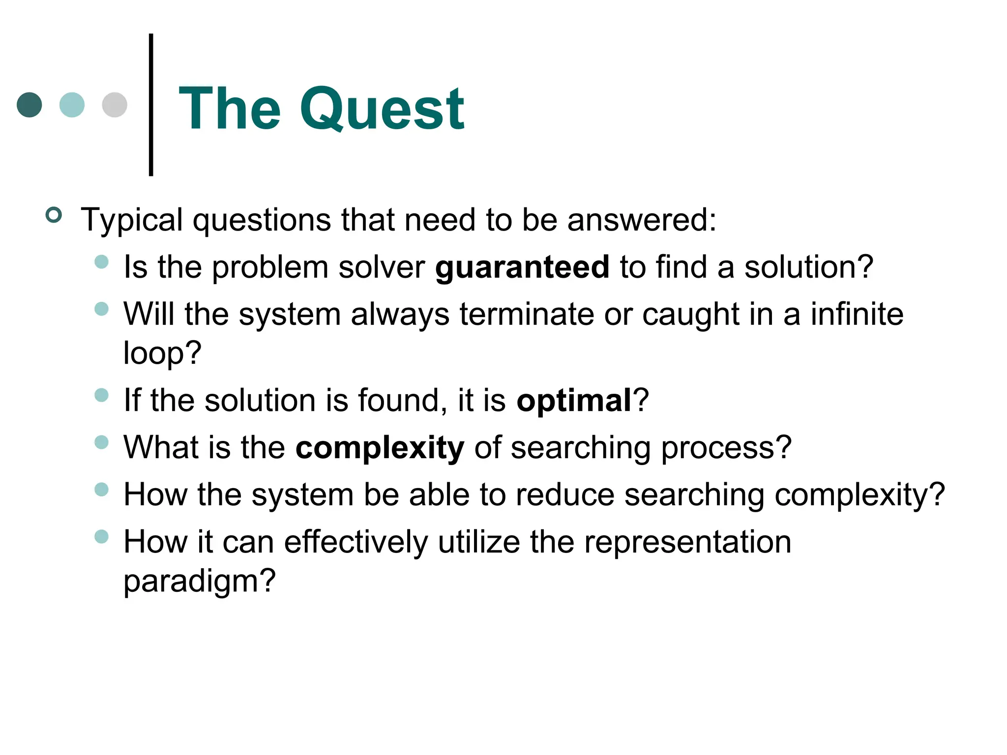The Quest
 Typical questions that need to be answered:
 Is the problem solver guaranteed to find a solution?
 Will the system always terminate or caught in a infinite
loop?
 If the solution is found, it is optimal?
 What is the complexity of searching process?
 How the system be able to reduce searching complexity?
 How it can effectively utilize the representation
paradigm?
 