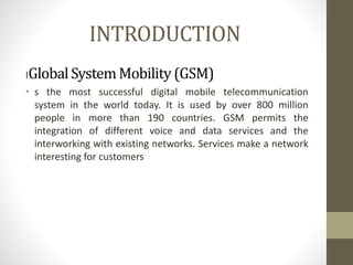 INTRODUCTION
IGlobalSystemMobility (GSM)
• s the most successful digital mobile telecommunication
system in the world today. It is used by over 800 million
people in more than 190 countries. GSM permits the
integration of different voice and data services and the
interworking with existing networks. Services make a network
interesting for customers
 