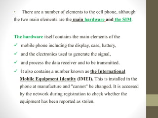 • There are a number of elements to the cell phone, although
the two main elements are the main hardware and the SIM.
The hardware itself contains the main elements of the
 mobile phone including the display, case, battery,
 and the electronics used to generate the signal,
 and process the data receiver and to be transmitted.
 It also contains a number known as the International
Mobile Equipment Identity (IMEI). This is installed in the
phone at manufacture and "cannot" be changed. It is accessed
by the network during registration to check whether the
equipment has been reported as stolen.
 