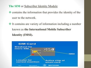 The SIM or Subscriber Identity Module
 contains the information that provides the identity of the
user to the network.
 It contains are variety of information including a number
known as the International Mobile Subscriber
Identity (IMSI).
 