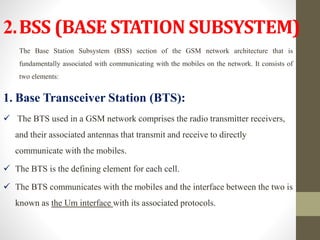 2.BSS (BASE STATION SUBSYSTEM)
The Base Station Subsystem (BSS) section of the GSM network architecture that is
fundamentally associated with communicating with the mobiles on the network. It consists of
two elements:
1. Base Transceiver Station (BTS):
 The BTS used in a GSM network comprises the radio transmitter receivers,
and their associated antennas that transmit and receive to directly
communicate with the mobiles.
 The BTS is the defining element for each cell.
 The BTS communicates with the mobiles and the interface between the two is
known as the Um interface with its associated protocols.
 