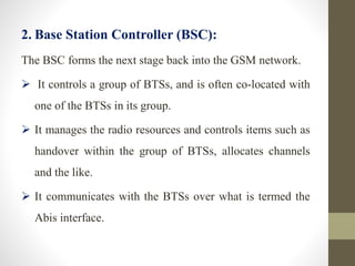 2. Base Station Controller (BSC):
The BSC forms the next stage back into the GSM network.
 It controls a group of BTSs, and is often co-located with
one of the BTSs in its group.
 It manages the radio resources and controls items such as
handover within the group of BTSs, allocates channels
and the like.
 It communicates with the BTSs over what is termed the
Abis interface.
 