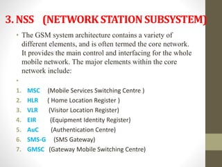 3. NSS (NETWORK STATION SUBSYSTEM)
• The GSM system architecture contains a variety of
different elements, and is often termed the core network.
It provides the main control and interfacing for the whole
mobile network. The major elements within the core
network include:
•
1. MSC (Mobile Services Switching Centre )
2. HLR ( Home Location Register )
3. VLR (Visitor Location Register)
4. EIR (Equipment Identity Register)
5. AuC (Authentication Centre)
6. SMS-G (SMS Gateway)
7. GMSC (Gateway Mobile Switching Centre)
 