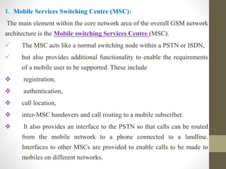 1. Mobile Services Switching Centre (MSC):
The main element within the core network area of the overall GSM network
architecture is the Mobile switching Services Centre (MSC).
 The MSC acts like a normal switching node within a PSTN or ISDN,
 but also provides additional functionality to enable the requirements
of a mobile user to be supported. These include
 registration,
 authentication,
 call location,
 inter-MSC handovers and call routing to a mobile subscriber.
 It also provides an interface to the PSTN so that calls can be routed
from the mobile network to a phone connected to a landline.
Interfaces to other MSCs are provided to enable calls to be made to
mobiles on different networks.
 