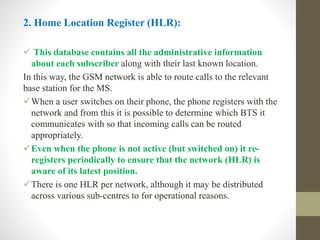 2. Home Location Register (HLR):
 This database contains all the administrative information
about each subscriber along with their last known location.
In this way, the GSM network is able to route calls to the relevant
base station for the MS.
When a user switches on their phone, the phone registers with the
network and from this it is possible to determine which BTS it
communicates with so that incoming calls can be routed
appropriately.
Even when the phone is not active (but switched on) it re-
registers periodically to ensure that the network (HLR) is
aware of its latest position.
There is one HLR per network, although it may be distributed
across various sub-centres to for operational reasons.
 
