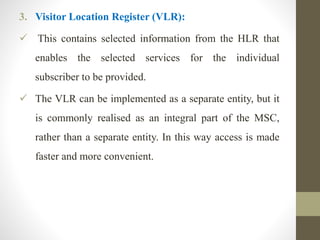 3. Visitor Location Register (VLR):
 This contains selected information from the HLR that
enables the selected services for the individual
subscriber to be provided.
 The VLR can be implemented as a separate entity, but it
is commonly realised as an integral part of the MSC,
rather than a separate entity. In this way access is made
faster and more convenient.
 