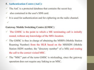 5. Authentication Centre (AuC):
 The AuC is a protected database that contains the secret key
 also contained in the user's SIM card.
 It is used for authentication and for ciphering on the radio channel.

Gateway Mobile Switching Centre (GMSC):
 The GMSC is the point to which a ME terminating call is initially
routed, without any knowledge of the MS's location.
 The GMSC is thus in charge of obtaining the MSRN (Mobile Station
Roaming Number) from the HLR based on the MSISDN (Mobile
Station ISDN number, the "directory number" of a MS) and routing
the call to the correct visited MSC.
 The "MSC" part of the term GMSC is misleading, since the gateway
operation does not require any linking to an MSC.
 