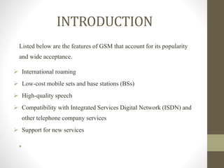 Listed below are the features of GSM that account for its popularity
and wide acceptance.
 International roaming
 Low-cost mobile sets and base stations (BSs)
 High-quality speech
 Compatibility with Integrated Services Digital Network (ISDN) and
other telephone company services
 Support for new services
•
INTRODUCTION
 