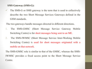 SMS Gateway (SMS-G):
 The SMS-G or SMS gateway is the term that is used to collectively
describe the two Short Message Services Gateways defined in the
GSM standards.
The two gateways handle messages directed in different directions.
1. The SMS-GMSC (Short Message Service Gateway Mobile
Switching Centre) is for short messages being sent to an ME.
2. The SMS-IWMSC (Short Message Service Inter-Working Mobile
Switching Centre) is used for short messages originated with a
mobile on that network.
The SMS-GMSC role is similar to that of the GMSC, whereas the SMS-
IWMSC provides a fixed access point to the Short Message Service
Centre.
 