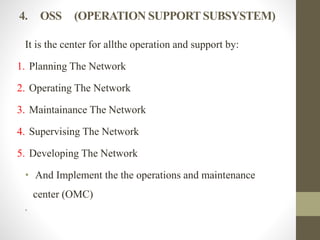 4. OSS (OPERATION SUPPORT SUBSYSTEM)
It is the center for allthe operation and support by:
1. Planning The Network
2. Operating The Network
3. Maintainance The Network
4. Supervising The Network
5. Developing The Network
• And Implement the the operations and maintenance
center (OMC)
•
 