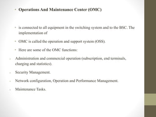 • Operations And Maintenance Center (OMC)
• is connected to all equipment in the switching system and to the BSC. The
implementation of
• OMC is called the operation and support system (OSS).
• Here are some of the OMC functions:
 Administration and commercial operation (subscription, end terminals,
charging and statistics).
 Security Management.
 Network configuration, Operation and Performance Management.
 Maintenance Tasks.
 