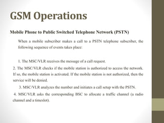 GSM Operations
Mobile Phone to Public Switched Telephone Network (PSTN)
When a mobile subscriber makes a call to a PSTN telephone subscriber, the
following sequence of events takes place:
1. The MSC/VLR receives the message of a call request.
2. The MSC/VLR checks if the mobile station is authorized to access the network.
If so, the mobile station is activated. If the mobile station is not authorized, then the
service will be denied.
3. MSC/VLR analyzes the number and initiates a call setup with the PSTN.
4. MSC/VLR asks the corresponding BSC to allocate a traffic channel (a radio
channel and a timeslot).
 