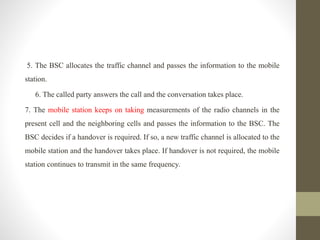 5. The BSC allocates the traffic channel and passes the information to the mobile
station.
6. The called party answers the call and the conversation takes place.
7. The mobile station keeps on taking measurements of the radio channels in the
present cell and the neighboring cells and passes the information to the BSC. The
BSC decides if a handover is required. If so, a new traffic channel is allocated to the
mobile station and the handover takes place. If handover is not required, the mobile
station continues to transmit in the same frequency.
 