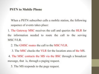 PSTN to Mobile Phone
When a PSTN subscriber calls a mobile station, the following
sequence of events takes place:
1. The Gateway MSC receives the call and queries the HLR for
the information needed to route the call to the serving
MSC/VLR.
2. The GMSC routes the call to the MSC/VLR.
3. The MSC checks the VLR for the location area of the MS.
4. The MSC contacts the MS via the BSC through a broadcast
message, that is, through a paging request.
5. The MS responds to the page request.
 