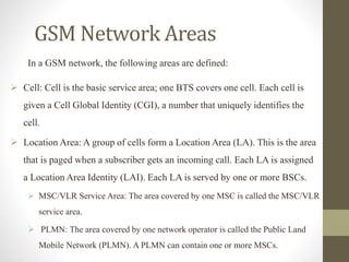 GSM Network Areas
In a GSM network, the following areas are defined:
 Cell: Cell is the basic service area; one BTS covers one cell. Each cell is
given a Cell Global Identity (CGI), a number that uniquely identifies the
cell.
 Location Area: A group of cells form a Location Area (LA). This is the area
that is paged when a subscriber gets an incoming call. Each LA is assigned
a Location Area Identity (LAI). Each LA is served by one or more BSCs.
 MSC/VLR Service Area: The area covered by one MSC is called the MSC/VLR
service area.
 PLMN: The area covered by one network operator is called the Public Land
Mobile Network (PLMN). A PLMN can contain one or more MSCs.
 