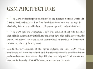 GSM ARCITECTURE
• The GSM technical specifications define the different elements within the
GSM network architecture. It defines the different elements and the ways in
which they interact to enable the overall system operation to be maintained.
• The GSM network architecture is now well established and with the other
later cellular systems now established and other new ones being deployed, the
basic GSM network architecture has been updated to interface to the network
elements required by these systems.
• Despite the developments of the newer systems, the basic GSM system
architecture has been maintained, and the network elements described below
perform the same functions as they did when the original GSM system was
launched in the early 1990s.GSM network architecture elements
 