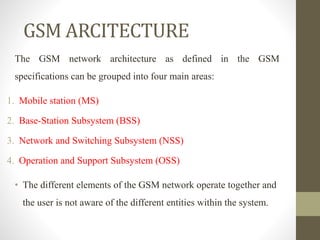 The GSM network architecture as defined in the GSM
specifications can be grouped into four main areas:
1. Mobile station (MS)
2. Base-Station Subsystem (BSS)
3. Network and Switching Subsystem (NSS)
4. Operation and Support Subsystem (OSS)
• The different elements of the GSM network operate together and
the user is not aware of the different entities within the system.
GSM ARCITECTURE
 