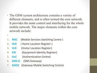 • The GSM system architecture contains a variety of
different elements, and is often termed the core network.
It provides the main control and interfacing for the whole
mobile network. The major elements within the core
network include:
•
1. MSC (Mobile Services Switching Centre )
2. HLR ( Home Location Register )
3. VLR (Visitor Location Register)
4. EIR (Equipment Identity Register)
5. AuC (Authentication Centre)
6. SMS-G (SMS Gateway)
7. GMSC (Gateway Mobile Switching Centre)
 