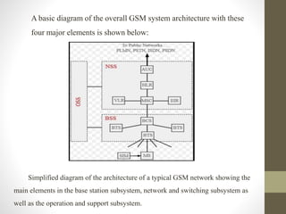 A basic diagram of the overall GSM system architecture with these
four major elements is shown below:
Simplified diagram of the architecture of a typical GSM network showing the
main elements in the base station subsystem, network and switching subsystem as
well as the operation and support subsystem.
 