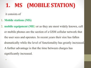 1. MS (MOBILE STATION)
it consists of
1. Mobile stations (MS)
2. mobile equipment (ME) or as they are most widely known, cell
or mobile phones are the section of a GSM cellular network that
the user sees and operates. In recent years their size has fallen
dramatically while the level of functionality has greatly increased.
A further advantage is that the time between charges has
significantly increased.
•
 